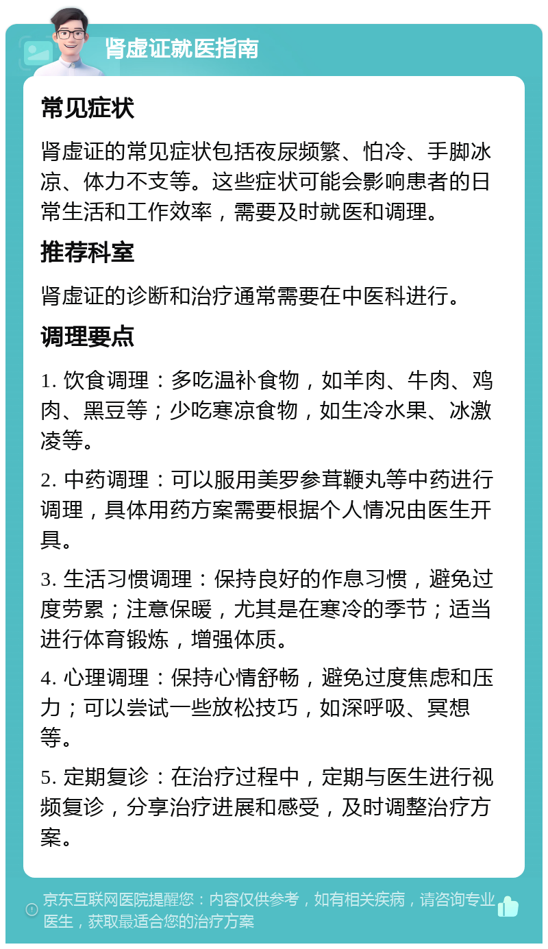 肾虚证就医指南 常见症状 肾虚证的常见症状包括夜尿频繁、怕冷、手脚冰凉、体力不支等。这些症状可能会影响患者的日常生活和工作效率，需要及时就医和调理。 推荐科室 肾虚证的诊断和治疗通常需要在中医科进行。 调理要点 1. 饮食调理：多吃温补食物，如羊肉、牛肉、鸡肉、黑豆等；少吃寒凉食物，如生冷水果、冰激凌等。 2. 中药调理：可以服用美罗参茸鞭丸等中药进行调理，具体用药方案需要根据个人情况由医生开具。 3. 生活习惯调理：保持良好的作息习惯，避免过度劳累；注意保暖，尤其是在寒冷的季节；适当进行体育锻炼，增强体质。 4. 心理调理：保持心情舒畅，避免过度焦虑和压力；可以尝试一些放松技巧，如深呼吸、冥想等。 5. 定期复诊：在治疗过程中，定期与医生进行视频复诊，分享治疗进展和感受，及时调整治疗方案。