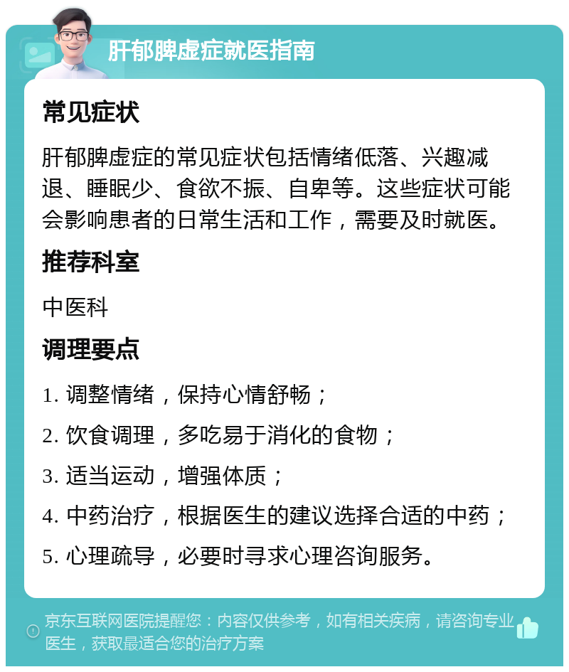 肝郁脾虚症就医指南 常见症状 肝郁脾虚症的常见症状包括情绪低落、兴趣减退、睡眠少、食欲不振、自卑等。这些症状可能会影响患者的日常生活和工作，需要及时就医。 推荐科室 中医科 调理要点 1. 调整情绪，保持心情舒畅； 2. 饮食调理，多吃易于消化的食物； 3. 适当运动，增强体质； 4. 中药治疗，根据医生的建议选择合适的中药； 5. 心理疏导，必要时寻求心理咨询服务。