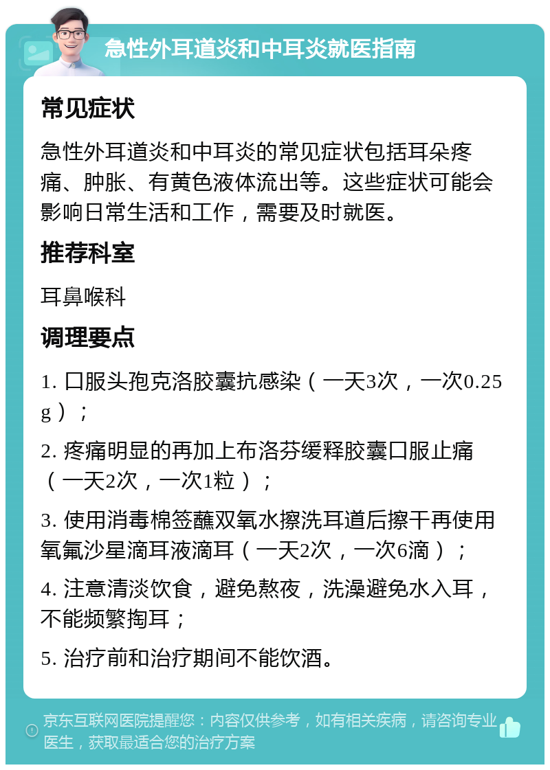 急性外耳道炎和中耳炎就医指南 常见症状 急性外耳道炎和中耳炎的常见症状包括耳朵疼痛、肿胀、有黄色液体流出等。这些症状可能会影响日常生活和工作，需要及时就医。 推荐科室 耳鼻喉科 调理要点 1. 口服头孢克洛胶囊抗感染（一天3次，一次0.25g）； 2. 疼痛明显的再加上布洛芬缓释胶囊口服止痛（一天2次，一次1粒）； 3. 使用消毒棉签蘸双氧水擦洗耳道后擦干再使用氧氟沙星滴耳液滴耳（一天2次，一次6滴）； 4. 注意清淡饮食，避免熬夜，洗澡避免水入耳，不能频繁掏耳； 5. 治疗前和治疗期间不能饮酒。