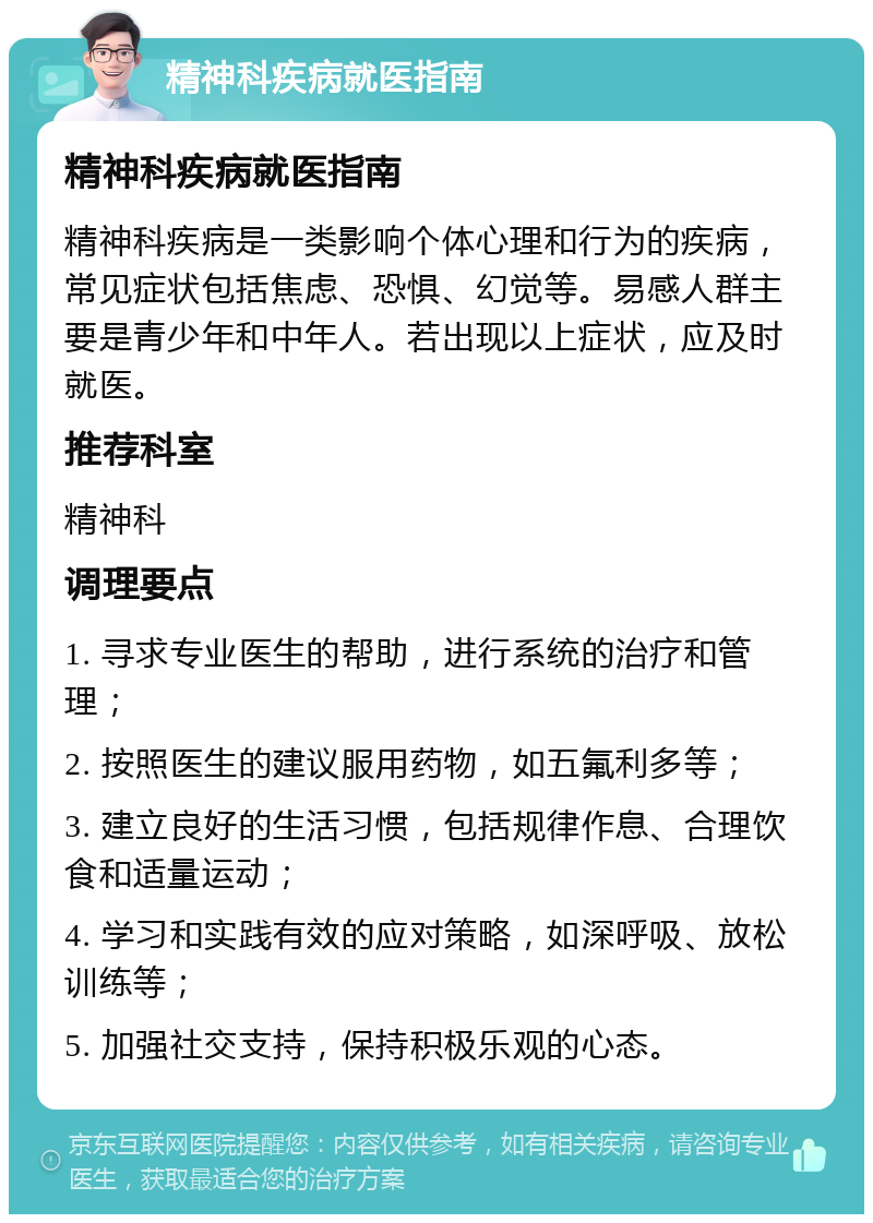 精神科疾病就医指南 精神科疾病就医指南 精神科疾病是一类影响个体心理和行为的疾病，常见症状包括焦虑、恐惧、幻觉等。易感人群主要是青少年和中年人。若出现以上症状，应及时就医。 推荐科室 精神科 调理要点 1. 寻求专业医生的帮助，进行系统的治疗和管理； 2. 按照医生的建议服用药物，如五氟利多等； 3. 建立良好的生活习惯，包括规律作息、合理饮食和适量运动； 4. 学习和实践有效的应对策略，如深呼吸、放松训练等； 5. 加强社交支持，保持积极乐观的心态。