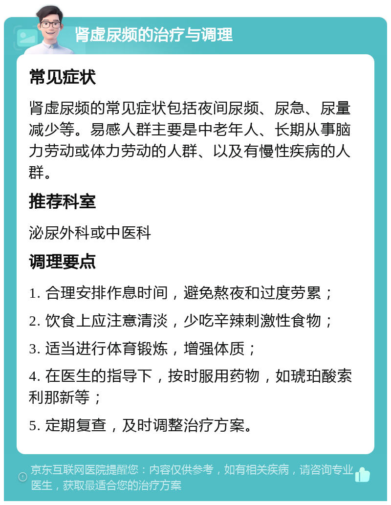 肾虚尿频的治疗与调理 常见症状 肾虚尿频的常见症状包括夜间尿频、尿急、尿量减少等。易感人群主要是中老年人、长期从事脑力劳动或体力劳动的人群、以及有慢性疾病的人群。 推荐科室 泌尿外科或中医科 调理要点 1. 合理安排作息时间，避免熬夜和过度劳累； 2. 饮食上应注意清淡，少吃辛辣刺激性食物； 3. 适当进行体育锻炼，增强体质； 4. 在医生的指导下，按时服用药物，如琥珀酸索利那新等； 5. 定期复查，及时调整治疗方案。