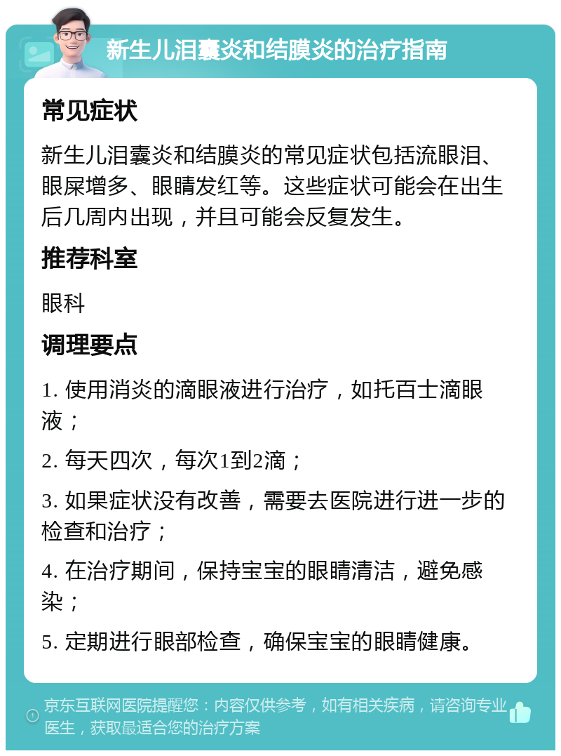 新生儿泪囊炎和结膜炎的治疗指南 常见症状 新生儿泪囊炎和结膜炎的常见症状包括流眼泪、眼屎增多、眼睛发红等。这些症状可能会在出生后几周内出现，并且可能会反复发生。 推荐科室 眼科 调理要点 1. 使用消炎的滴眼液进行治疗，如托百士滴眼液； 2. 每天四次，每次1到2滴； 3. 如果症状没有改善，需要去医院进行进一步的检查和治疗； 4. 在治疗期间，保持宝宝的眼睛清洁，避免感染； 5. 定期进行眼部检查，确保宝宝的眼睛健康。