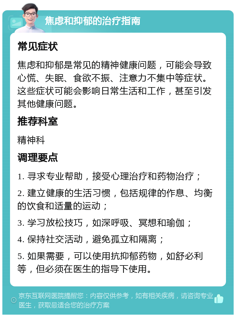 焦虑和抑郁的治疗指南 常见症状 焦虑和抑郁是常见的精神健康问题，可能会导致心慌、失眠、食欲不振、注意力不集中等症状。这些症状可能会影响日常生活和工作，甚至引发其他健康问题。 推荐科室 精神科 调理要点 1. 寻求专业帮助，接受心理治疗和药物治疗； 2. 建立健康的生活习惯，包括规律的作息、均衡的饮食和适量的运动； 3. 学习放松技巧，如深呼吸、冥想和瑜伽； 4. 保持社交活动，避免孤立和隔离； 5. 如果需要，可以使用抗抑郁药物，如舒必利等，但必须在医生的指导下使用。