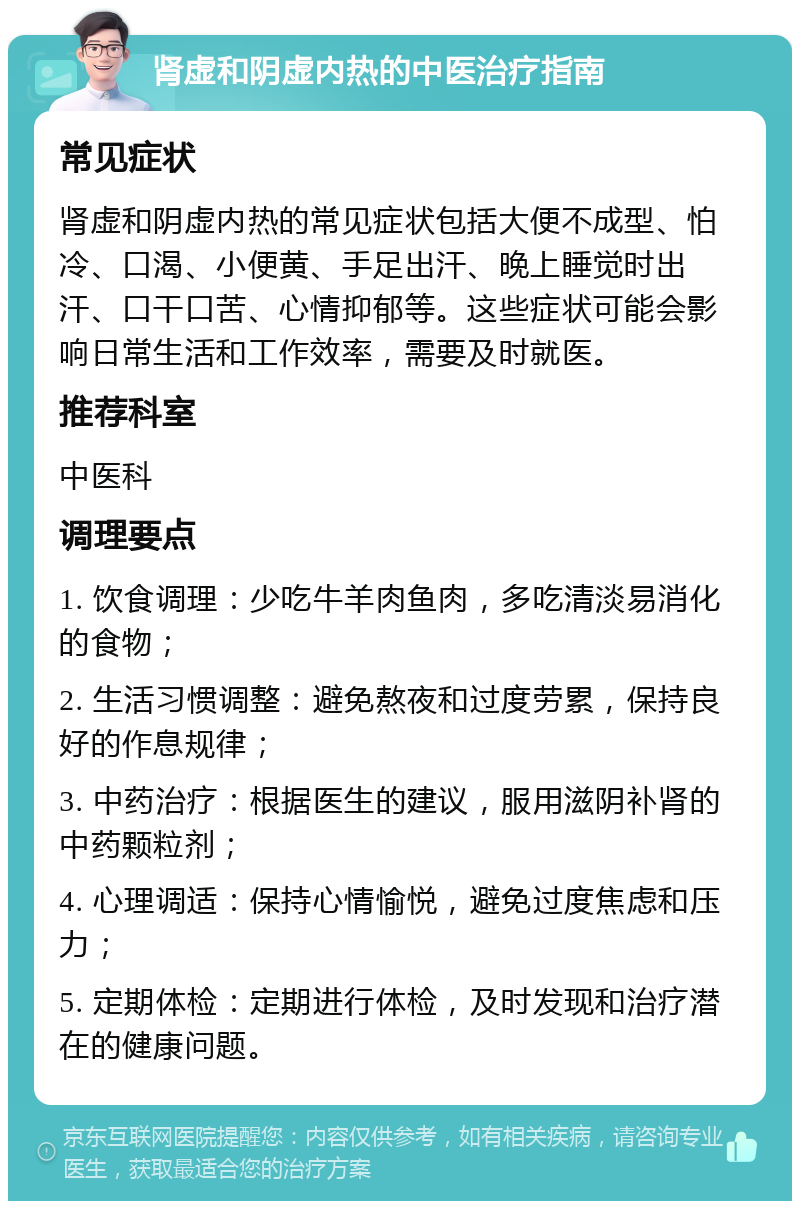 肾虚和阴虚内热的中医治疗指南 常见症状 肾虚和阴虚内热的常见症状包括大便不成型、怕冷、口渴、小便黄、手足出汗、晚上睡觉时出汗、口干口苦、心情抑郁等。这些症状可能会影响日常生活和工作效率，需要及时就医。 推荐科室 中医科 调理要点 1. 饮食调理：少吃牛羊肉鱼肉，多吃清淡易消化的食物； 2. 生活习惯调整：避免熬夜和过度劳累，保持良好的作息规律； 3. 中药治疗：根据医生的建议，服用滋阴补肾的中药颗粒剂； 4. 心理调适：保持心情愉悦，避免过度焦虑和压力； 5. 定期体检：定期进行体检，及时发现和治疗潜在的健康问题。