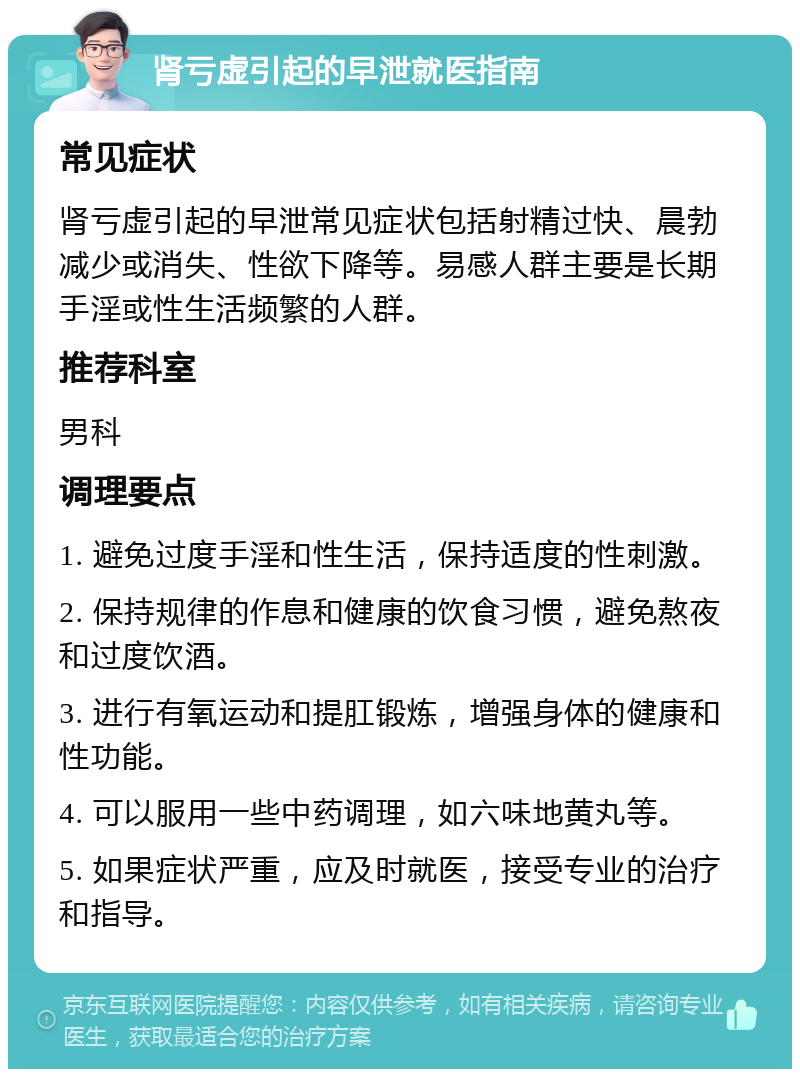 肾亏虚引起的早泄就医指南 常见症状 肾亏虚引起的早泄常见症状包括射精过快、晨勃减少或消失、性欲下降等。易感人群主要是长期手淫或性生活频繁的人群。 推荐科室 男科 调理要点 1. 避免过度手淫和性生活，保持适度的性刺激。 2. 保持规律的作息和健康的饮食习惯，避免熬夜和过度饮酒。 3. 进行有氧运动和提肛锻炼，增强身体的健康和性功能。 4. 可以服用一些中药调理，如六味地黄丸等。 5. 如果症状严重，应及时就医，接受专业的治疗和指导。