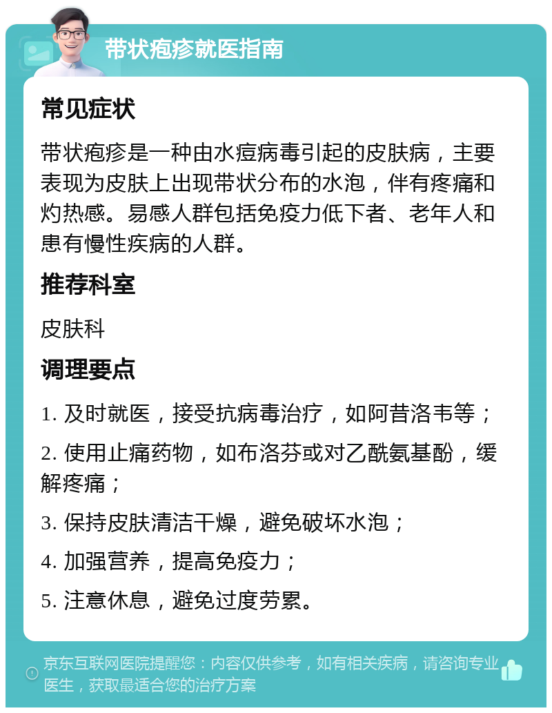 带状疱疹就医指南 常见症状 带状疱疹是一种由水痘病毒引起的皮肤病，主要表现为皮肤上出现带状分布的水泡，伴有疼痛和灼热感。易感人群包括免疫力低下者、老年人和患有慢性疾病的人群。 推荐科室 皮肤科 调理要点 1. 及时就医，接受抗病毒治疗，如阿昔洛韦等； 2. 使用止痛药物，如布洛芬或对乙酰氨基酚，缓解疼痛； 3. 保持皮肤清洁干燥，避免破坏水泡； 4. 加强营养，提高免疫力； 5. 注意休息，避免过度劳累。