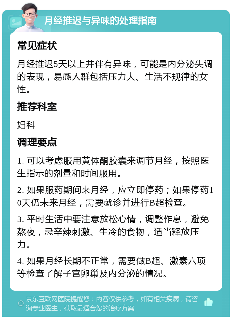 月经推迟与异味的处理指南 常见症状 月经推迟5天以上并伴有异味，可能是内分泌失调的表现，易感人群包括压力大、生活不规律的女性。 推荐科室 妇科 调理要点 1. 可以考虑服用黄体酮胶囊来调节月经，按照医生指示的剂量和时间服用。 2. 如果服药期间来月经，应立即停药；如果停药10天仍未来月经，需要就诊并进行B超检查。 3. 平时生活中要注意放松心情，调整作息，避免熬夜，忌辛辣刺激、生冷的食物，适当释放压力。 4. 如果月经长期不正常，需要做B超、激素六项等检查了解子宫卵巢及内分泌的情况。