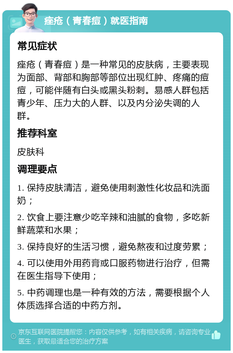 痤疮（青春痘）就医指南 常见症状 痤疮（青春痘）是一种常见的皮肤病，主要表现为面部、背部和胸部等部位出现红肿、疼痛的痘痘，可能伴随有白头或黑头粉刺。易感人群包括青少年、压力大的人群、以及内分泌失调的人群。 推荐科室 皮肤科 调理要点 1. 保持皮肤清洁，避免使用刺激性化妆品和洗面奶； 2. 饮食上要注意少吃辛辣和油腻的食物，多吃新鲜蔬菜和水果； 3. 保持良好的生活习惯，避免熬夜和过度劳累； 4. 可以使用外用药膏或口服药物进行治疗，但需在医生指导下使用； 5. 中药调理也是一种有效的方法，需要根据个人体质选择合适的中药方剂。