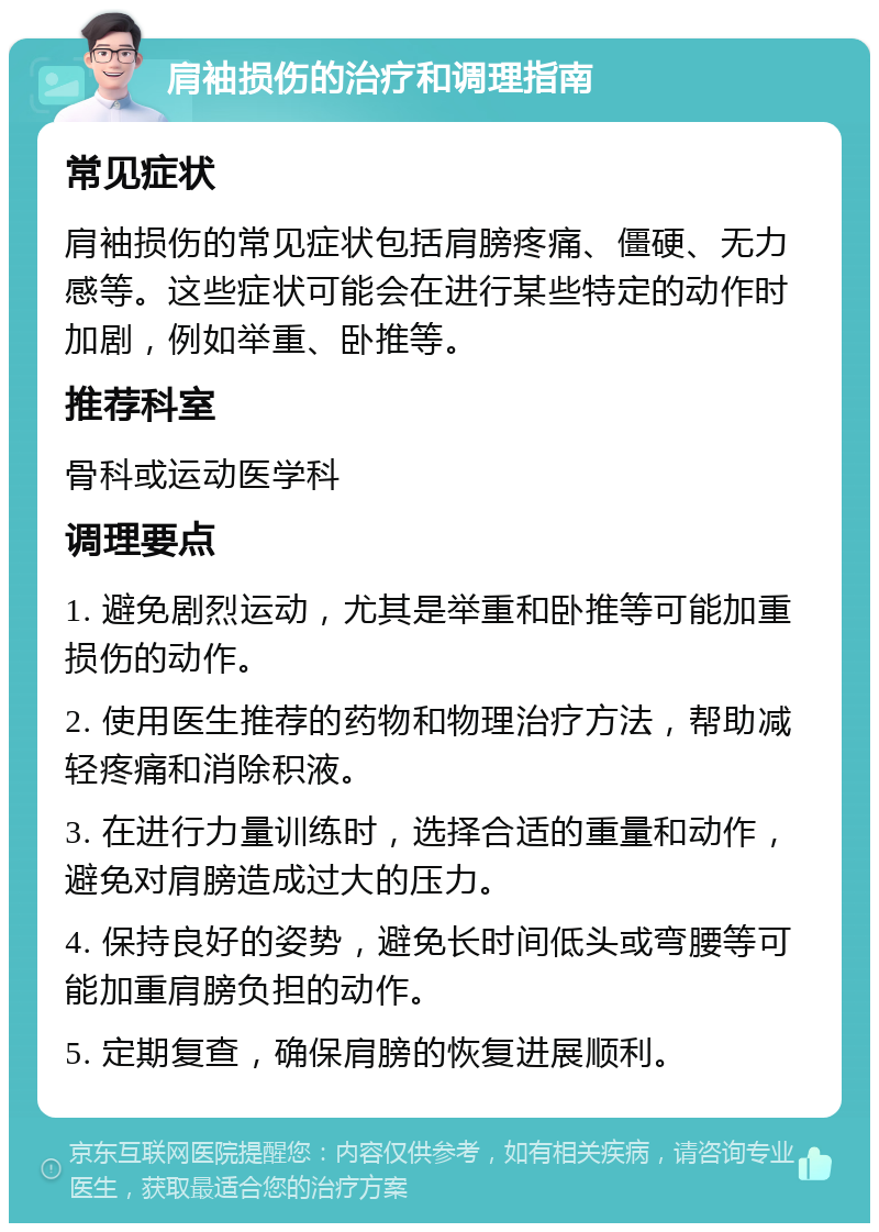 肩袖损伤的治疗和调理指南 常见症状 肩袖损伤的常见症状包括肩膀疼痛、僵硬、无力感等。这些症状可能会在进行某些特定的动作时加剧，例如举重、卧推等。 推荐科室 骨科或运动医学科 调理要点 1. 避免剧烈运动，尤其是举重和卧推等可能加重损伤的动作。 2. 使用医生推荐的药物和物理治疗方法，帮助减轻疼痛和消除积液。 3. 在进行力量训练时，选择合适的重量和动作，避免对肩膀造成过大的压力。 4. 保持良好的姿势，避免长时间低头或弯腰等可能加重肩膀负担的动作。 5. 定期复查，确保肩膀的恢复进展顺利。