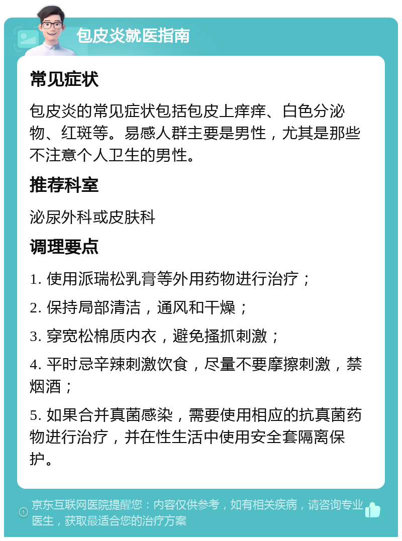 包皮炎就医指南 常见症状 包皮炎的常见症状包括包皮上痒痒、白色分泌物、红斑等。易感人群主要是男性，尤其是那些不注意个人卫生的男性。 推荐科室 泌尿外科或皮肤科 调理要点 1. 使用派瑞松乳膏等外用药物进行治疗； 2. 保持局部清洁，通风和干燥； 3. 穿宽松棉质内衣，避免搔抓刺激； 4. 平时忌辛辣刺激饮食，尽量不要摩擦刺激，禁烟酒； 5. 如果合并真菌感染，需要使用相应的抗真菌药物进行治疗，并在性生活中使用安全套隔离保护。