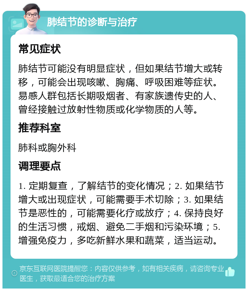 肺结节的诊断与治疗 常见症状 肺结节可能没有明显症状，但如果结节增大或转移，可能会出现咳嗽、胸痛、呼吸困难等症状。易感人群包括长期吸烟者、有家族遗传史的人、曾经接触过放射性物质或化学物质的人等。 推荐科室 肺科或胸外科 调理要点 1. 定期复查，了解结节的变化情况；2. 如果结节增大或出现症状，可能需要手术切除；3. 如果结节是恶性的，可能需要化疗或放疗；4. 保持良好的生活习惯，戒烟、避免二手烟和污染环境；5. 增强免疫力，多吃新鲜水果和蔬菜，适当运动。