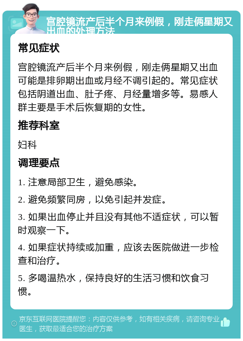 宫腔镜流产后半个月来例假，刚走俩星期又出血的处理方法 常见症状 宫腔镜流产后半个月来例假，刚走俩星期又出血可能是排卵期出血或月经不调引起的。常见症状包括阴道出血、肚子疼、月经量增多等。易感人群主要是手术后恢复期的女性。 推荐科室 妇科 调理要点 1. 注意局部卫生，避免感染。 2. 避免频繁同房，以免引起并发症。 3. 如果出血停止并且没有其他不适症状，可以暂时观察一下。 4. 如果症状持续或加重，应该去医院做进一步检查和治疗。 5. 多喝温热水，保持良好的生活习惯和饮食习惯。