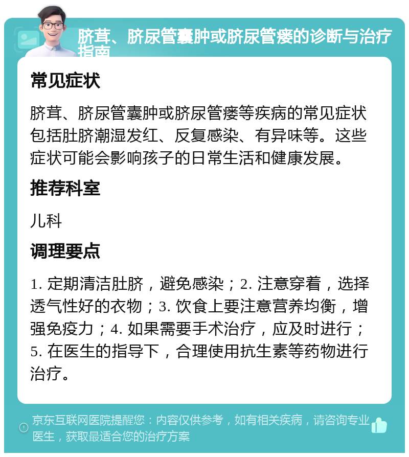 脐茸、脐尿管囊肿或脐尿管瘘的诊断与治疗指南 常见症状 脐茸、脐尿管囊肿或脐尿管瘘等疾病的常见症状包括肚脐潮湿发红、反复感染、有异味等。这些症状可能会影响孩子的日常生活和健康发展。 推荐科室 儿科 调理要点 1. 定期清洁肚脐，避免感染；2. 注意穿着，选择透气性好的衣物；3. 饮食上要注意营养均衡，增强免疫力；4. 如果需要手术治疗，应及时进行；5. 在医生的指导下，合理使用抗生素等药物进行治疗。