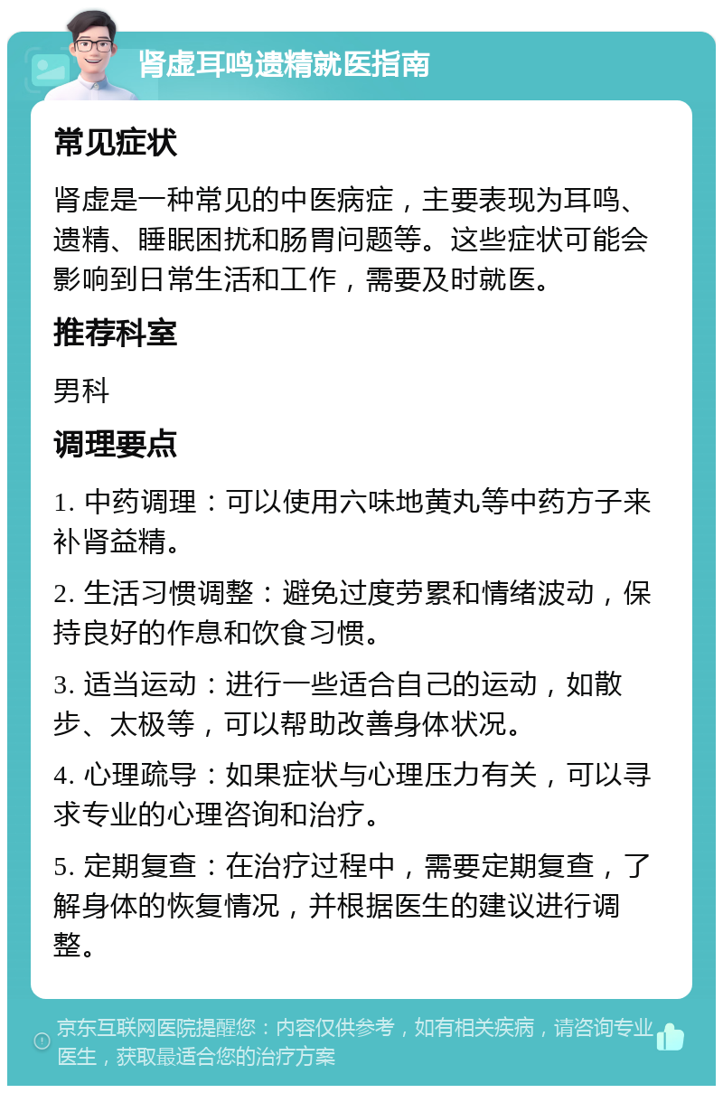 肾虚耳鸣遗精就医指南 常见症状 肾虚是一种常见的中医病症，主要表现为耳鸣、遗精、睡眠困扰和肠胃问题等。这些症状可能会影响到日常生活和工作，需要及时就医。 推荐科室 男科 调理要点 1. 中药调理：可以使用六味地黄丸等中药方子来补肾益精。 2. 生活习惯调整：避免过度劳累和情绪波动，保持良好的作息和饮食习惯。 3. 适当运动：进行一些适合自己的运动，如散步、太极等，可以帮助改善身体状况。 4. 心理疏导：如果症状与心理压力有关，可以寻求专业的心理咨询和治疗。 5. 定期复查：在治疗过程中，需要定期复查，了解身体的恢复情况，并根据医生的建议进行调整。