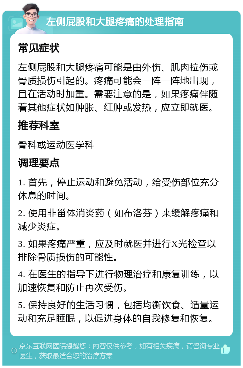 左侧屁股和大腿疼痛的处理指南 常见症状 左侧屁股和大腿疼痛可能是由外伤、肌肉拉伤或骨质损伤引起的。疼痛可能会一阵一阵地出现，且在活动时加重。需要注意的是，如果疼痛伴随着其他症状如肿胀、红肿或发热，应立即就医。 推荐科室 骨科或运动医学科 调理要点 1. 首先，停止运动和避免活动，给受伤部位充分休息的时间。 2. 使用非甾体消炎药（如布洛芬）来缓解疼痛和减少炎症。 3. 如果疼痛严重，应及时就医并进行X光检查以排除骨质损伤的可能性。 4. 在医生的指导下进行物理治疗和康复训练，以加速恢复和防止再次受伤。 5. 保持良好的生活习惯，包括均衡饮食、适量运动和充足睡眠，以促进身体的自我修复和恢复。