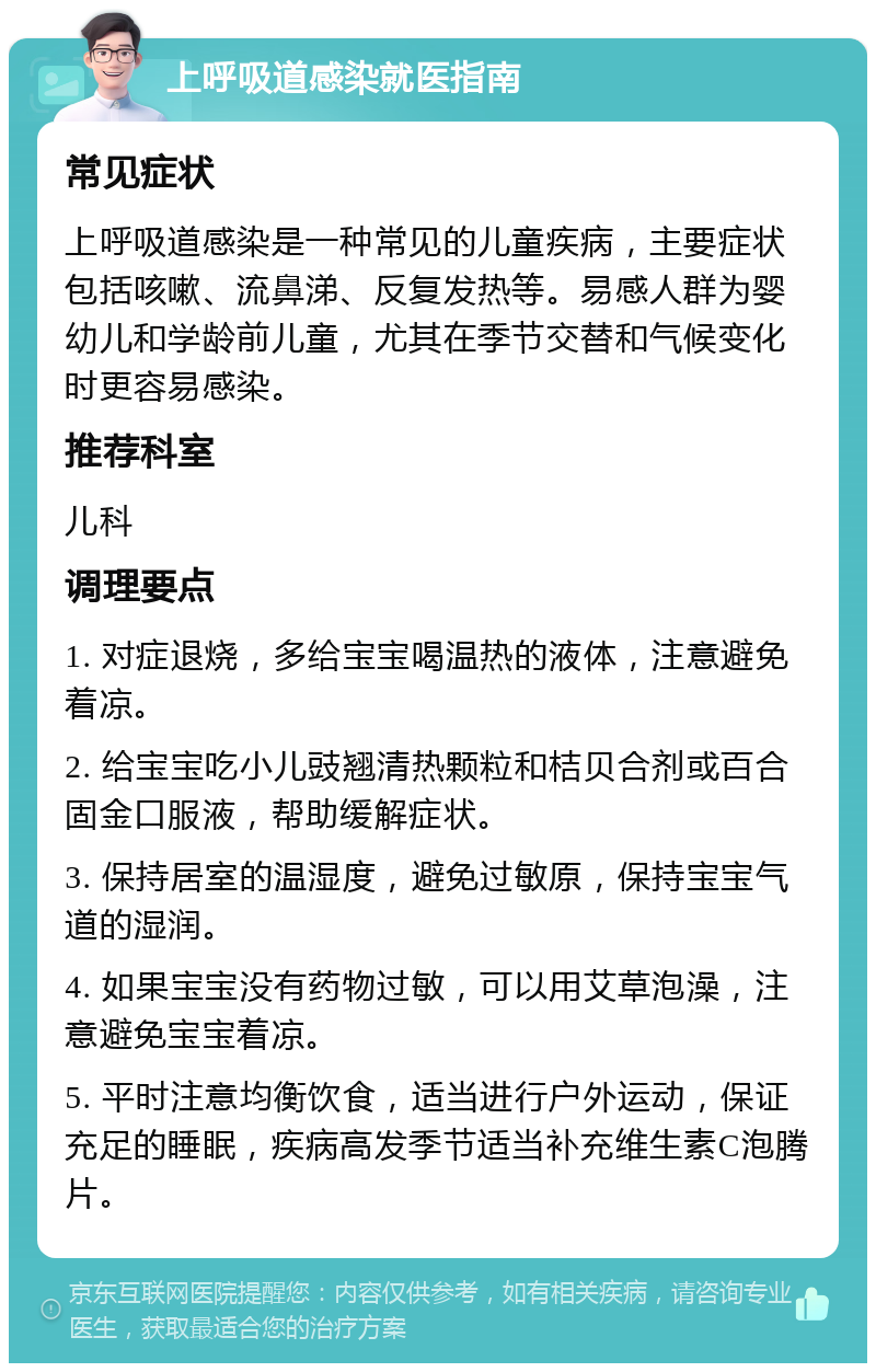 上呼吸道感染就医指南 常见症状 上呼吸道感染是一种常见的儿童疾病，主要症状包括咳嗽、流鼻涕、反复发热等。易感人群为婴幼儿和学龄前儿童，尤其在季节交替和气候变化时更容易感染。 推荐科室 儿科 调理要点 1. 对症退烧，多给宝宝喝温热的液体，注意避免着凉。 2. 给宝宝吃小儿豉翘清热颗粒和桔贝合剂或百合固金口服液，帮助缓解症状。 3. 保持居室的温湿度，避免过敏原，保持宝宝气道的湿润。 4. 如果宝宝没有药物过敏，可以用艾草泡澡，注意避免宝宝着凉。 5. 平时注意均衡饮食，适当进行户外运动，保证充足的睡眠，疾病高发季节适当补充维生素C泡腾片。