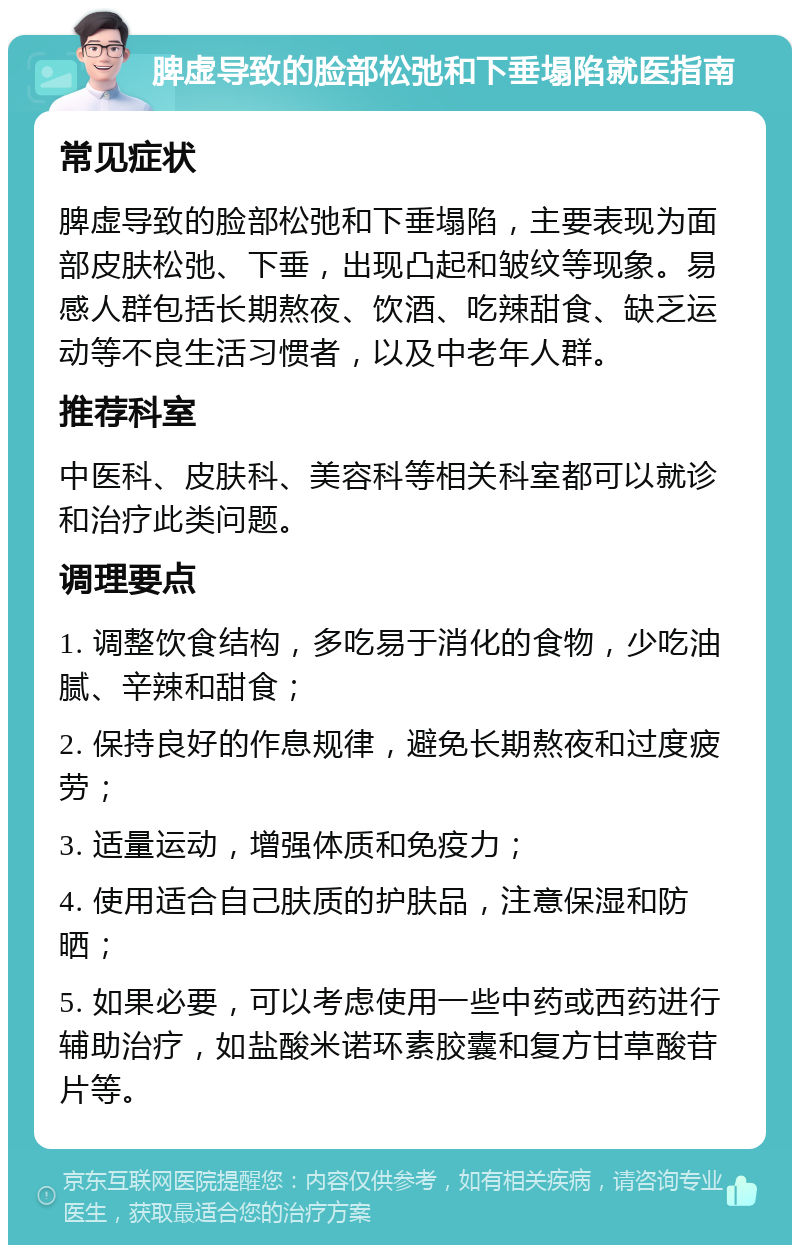 脾虚导致的脸部松弛和下垂塌陷就医指南 常见症状 脾虚导致的脸部松弛和下垂塌陷，主要表现为面部皮肤松弛、下垂，出现凸起和皱纹等现象。易感人群包括长期熬夜、饮酒、吃辣甜食、缺乏运动等不良生活习惯者，以及中老年人群。 推荐科室 中医科、皮肤科、美容科等相关科室都可以就诊和治疗此类问题。 调理要点 1. 调整饮食结构，多吃易于消化的食物，少吃油腻、辛辣和甜食； 2. 保持良好的作息规律，避免长期熬夜和过度疲劳； 3. 适量运动，增强体质和免疫力； 4. 使用适合自己肤质的护肤品，注意保湿和防晒； 5. 如果必要，可以考虑使用一些中药或西药进行辅助治疗，如盐酸米诺环素胶囊和复方甘草酸苷片等。