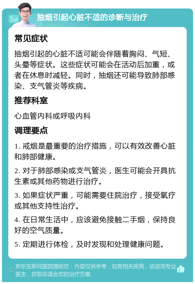 抽烟引起心脏不适的诊断与治疗 常见症状 抽烟引起的心脏不适可能会伴随着胸闷、气短、头晕等症状。这些症状可能会在活动后加重，或者在休息时减轻。同时，抽烟还可能导致肺部感染、支气管炎等疾病。 推荐科室 心血管内科或呼吸内科 调理要点 1. 戒烟是最重要的治疗措施，可以有效改善心脏和肺部健康。 2. 对于肺部感染或支气管炎，医生可能会开具抗生素或其他药物进行治疗。 3. 如果症状严重，可能需要住院治疗，接受氧疗或其他支持性治疗。 4. 在日常生活中，应该避免接触二手烟，保持良好的空气质量。 5. 定期进行体检，及时发现和处理健康问题。