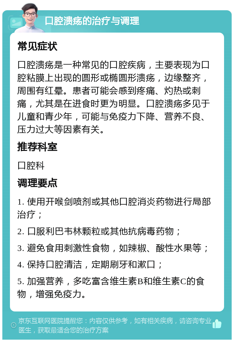 口腔溃疡的治疗与调理 常见症状 口腔溃疡是一种常见的口腔疾病，主要表现为口腔粘膜上出现的圆形或椭圆形溃疡，边缘整齐，周围有红晕。患者可能会感到疼痛、灼热或刺痛，尤其是在进食时更为明显。口腔溃疡多见于儿童和青少年，可能与免疫力下降、营养不良、压力过大等因素有关。 推荐科室 口腔科 调理要点 1. 使用开喉剑喷剂或其他口腔消炎药物进行局部治疗； 2. 口服利巴韦林颗粒或其他抗病毒药物； 3. 避免食用刺激性食物，如辣椒、酸性水果等； 4. 保持口腔清洁，定期刷牙和漱口； 5. 加强营养，多吃富含维生素B和维生素C的食物，增强免疫力。