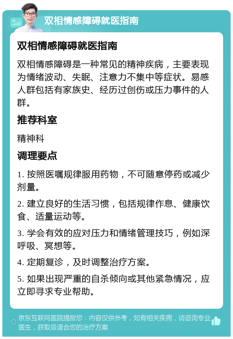 双相情感障碍就医指南 双相情感障碍就医指南 双相情感障碍是一种常见的精神疾病，主要表现为情绪波动、失眠、注意力不集中等症状。易感人群包括有家族史、经历过创伤或压力事件的人群。 推荐科室 精神科 调理要点 1. 按照医嘱规律服用药物，不可随意停药或减少剂量。 2. 建立良好的生活习惯，包括规律作息、健康饮食、适量运动等。 3. 学会有效的应对压力和情绪管理技巧，例如深呼吸、冥想等。 4. 定期复诊，及时调整治疗方案。 5. 如果出现严重的自杀倾向或其他紧急情况，应立即寻求专业帮助。