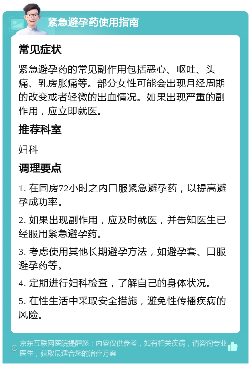 紧急避孕药使用指南 常见症状 紧急避孕药的常见副作用包括恶心、呕吐、头痛、乳房胀痛等。部分女性可能会出现月经周期的改变或者轻微的出血情况。如果出现严重的副作用，应立即就医。 推荐科室 妇科 调理要点 1. 在同房72小时之内口服紧急避孕药，以提高避孕成功率。 2. 如果出现副作用，应及时就医，并告知医生已经服用紧急避孕药。 3. 考虑使用其他长期避孕方法，如避孕套、口服避孕药等。 4. 定期进行妇科检查，了解自己的身体状况。 5. 在性生活中采取安全措施，避免性传播疾病的风险。