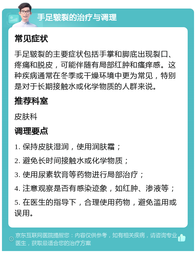 手足皲裂的治疗与调理 常见症状 手足皲裂的主要症状包括手掌和脚底出现裂口、疼痛和脱皮，可能伴随有局部红肿和瘙痒感。这种疾病通常在冬季或干燥环境中更为常见，特别是对于长期接触水或化学物质的人群来说。 推荐科室 皮肤科 调理要点 1. 保持皮肤湿润，使用润肤霜； 2. 避免长时间接触水或化学物质； 3. 使用尿素软膏等药物进行局部治疗； 4. 注意观察是否有感染迹象，如红肿、渗液等； 5. 在医生的指导下，合理使用药物，避免滥用或误用。