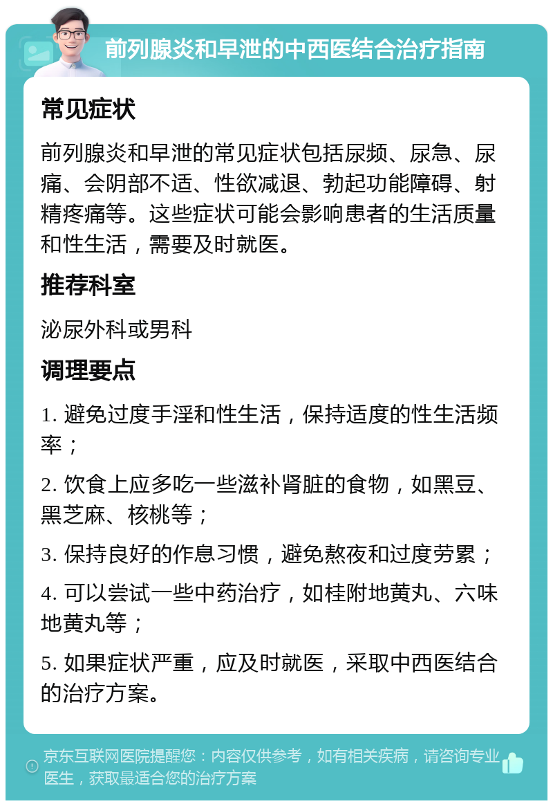 前列腺炎和早泄的中西医结合治疗指南 常见症状 前列腺炎和早泄的常见症状包括尿频、尿急、尿痛、会阴部不适、性欲减退、勃起功能障碍、射精疼痛等。这些症状可能会影响患者的生活质量和性生活，需要及时就医。 推荐科室 泌尿外科或男科 调理要点 1. 避免过度手淫和性生活，保持适度的性生活频率； 2. 饮食上应多吃一些滋补肾脏的食物，如黑豆、黑芝麻、核桃等； 3. 保持良好的作息习惯，避免熬夜和过度劳累； 4. 可以尝试一些中药治疗，如桂附地黄丸、六味地黄丸等； 5. 如果症状严重，应及时就医，采取中西医结合的治疗方案。