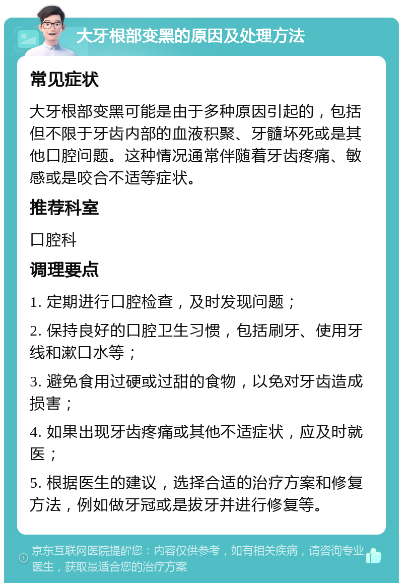 大牙根部变黑的原因及处理方法 常见症状 大牙根部变黑可能是由于多种原因引起的，包括但不限于牙齿内部的血液积聚、牙髓坏死或是其他口腔问题。这种情况通常伴随着牙齿疼痛、敏感或是咬合不适等症状。 推荐科室 口腔科 调理要点 1. 定期进行口腔检查，及时发现问题； 2. 保持良好的口腔卫生习惯，包括刷牙、使用牙线和漱口水等； 3. 避免食用过硬或过甜的食物，以免对牙齿造成损害； 4. 如果出现牙齿疼痛或其他不适症状，应及时就医； 5. 根据医生的建议，选择合适的治疗方案和修复方法，例如做牙冠或是拔牙并进行修复等。