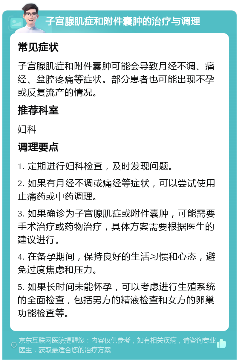 子宫腺肌症和附件囊肿的治疗与调理 常见症状 子宫腺肌症和附件囊肿可能会导致月经不调、痛经、盆腔疼痛等症状。部分患者也可能出现不孕或反复流产的情况。 推荐科室 妇科 调理要点 1. 定期进行妇科检查，及时发现问题。 2. 如果有月经不调或痛经等症状，可以尝试使用止痛药或中药调理。 3. 如果确诊为子宫腺肌症或附件囊肿，可能需要手术治疗或药物治疗，具体方案需要根据医生的建议进行。 4. 在备孕期间，保持良好的生活习惯和心态，避免过度焦虑和压力。 5. 如果长时间未能怀孕，可以考虑进行生殖系统的全面检查，包括男方的精液检查和女方的卵巢功能检查等。