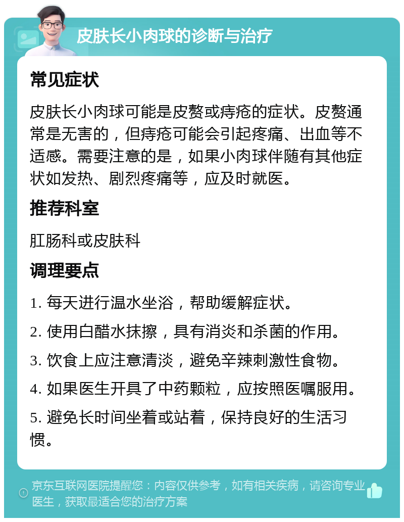 皮肤长小肉球的诊断与治疗 常见症状 皮肤长小肉球可能是皮赘或痔疮的症状。皮赘通常是无害的，但痔疮可能会引起疼痛、出血等不适感。需要注意的是，如果小肉球伴随有其他症状如发热、剧烈疼痛等，应及时就医。 推荐科室 肛肠科或皮肤科 调理要点 1. 每天进行温水坐浴，帮助缓解症状。 2. 使用白醋水抹擦，具有消炎和杀菌的作用。 3. 饮食上应注意清淡，避免辛辣刺激性食物。 4. 如果医生开具了中药颗粒，应按照医嘱服用。 5. 避免长时间坐着或站着，保持良好的生活习惯。