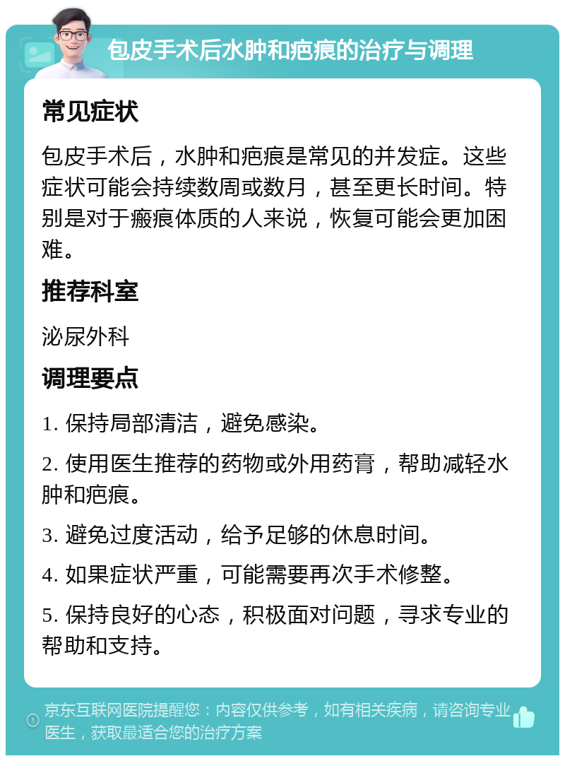 包皮手术后水肿和疤痕的治疗与调理 常见症状 包皮手术后，水肿和疤痕是常见的并发症。这些症状可能会持续数周或数月，甚至更长时间。特别是对于瘢痕体质的人来说，恢复可能会更加困难。 推荐科室 泌尿外科 调理要点 1. 保持局部清洁，避免感染。 2. 使用医生推荐的药物或外用药膏，帮助减轻水肿和疤痕。 3. 避免过度活动，给予足够的休息时间。 4. 如果症状严重，可能需要再次手术修整。 5. 保持良好的心态，积极面对问题，寻求专业的帮助和支持。