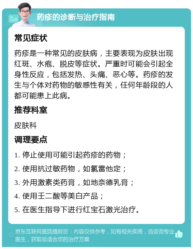 药疹的诊断与治疗指南 常见症状 药疹是一种常见的皮肤病，主要表现为皮肤出现红斑、水疱、脱皮等症状。严重时可能会引起全身性反应，包括发热、头痛、恶心等。药疹的发生与个体对药物的敏感性有关，任何年龄段的人都可能患上此病。 推荐科室 皮肤科 调理要点 1. 停止使用可能引起药疹的药物； 2. 使用抗过敏药物，如氯雷他定； 3. 外用激素类药膏，如地奈德乳膏； 4. 使用壬二酸等美白产品； 5. 在医生指导下进行红宝石激光治疗。