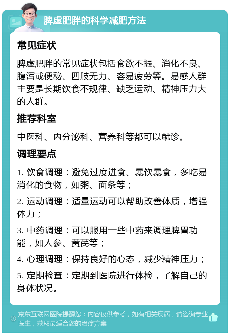 脾虚肥胖的科学减肥方法 常见症状 脾虚肥胖的常见症状包括食欲不振、消化不良、腹泻或便秘、四肢无力、容易疲劳等。易感人群主要是长期饮食不规律、缺乏运动、精神压力大的人群。 推荐科室 中医科、内分泌科、营养科等都可以就诊。 调理要点 1. 饮食调理：避免过度进食、暴饮暴食，多吃易消化的食物，如粥、面条等； 2. 运动调理：适量运动可以帮助改善体质，增强体力； 3. 中药调理：可以服用一些中药来调理脾胃功能，如人参、黄芪等； 4. 心理调理：保持良好的心态，减少精神压力； 5. 定期检查：定期到医院进行体检，了解自己的身体状况。