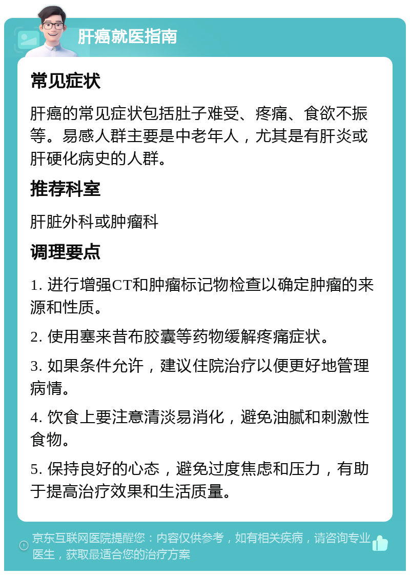 肝癌就医指南 常见症状 肝癌的常见症状包括肚子难受、疼痛、食欲不振等。易感人群主要是中老年人，尤其是有肝炎或肝硬化病史的人群。 推荐科室 肝脏外科或肿瘤科 调理要点 1. 进行增强CT和肿瘤标记物检查以确定肿瘤的来源和性质。 2. 使用塞来昔布胶囊等药物缓解疼痛症状。 3. 如果条件允许，建议住院治疗以便更好地管理病情。 4. 饮食上要注意清淡易消化，避免油腻和刺激性食物。 5. 保持良好的心态，避免过度焦虑和压力，有助于提高治疗效果和生活质量。