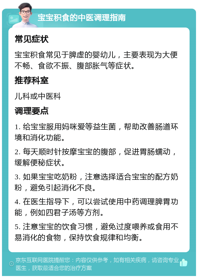 宝宝积食的中医调理指南 常见症状 宝宝积食常见于脾虚的婴幼儿，主要表现为大便不畅、食欲不振、腹部胀气等症状。 推荐科室 儿科或中医科 调理要点 1. 给宝宝服用妈咪爱等益生菌，帮助改善肠道环境和消化功能。 2. 每天顺时针按摩宝宝的腹部，促进胃肠蠕动，缓解便秘症状。 3. 如果宝宝吃奶粉，注意选择适合宝宝的配方奶粉，避免引起消化不良。 4. 在医生指导下，可以尝试使用中药调理脾胃功能，例如四君子汤等方剂。 5. 注意宝宝的饮食习惯，避免过度喂养或食用不易消化的食物，保持饮食规律和均衡。