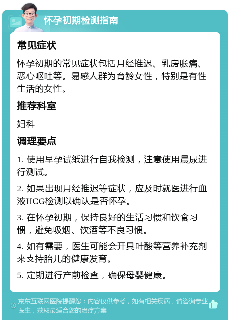 怀孕初期检测指南 常见症状 怀孕初期的常见症状包括月经推迟、乳房胀痛、恶心呕吐等。易感人群为育龄女性，特别是有性生活的女性。 推荐科室 妇科 调理要点 1. 使用早孕试纸进行自我检测，注意使用晨尿进行测试。 2. 如果出现月经推迟等症状，应及时就医进行血液HCG检测以确认是否怀孕。 3. 在怀孕初期，保持良好的生活习惯和饮食习惯，避免吸烟、饮酒等不良习惯。 4. 如有需要，医生可能会开具叶酸等营养补充剂来支持胎儿的健康发育。 5. 定期进行产前检查，确保母婴健康。