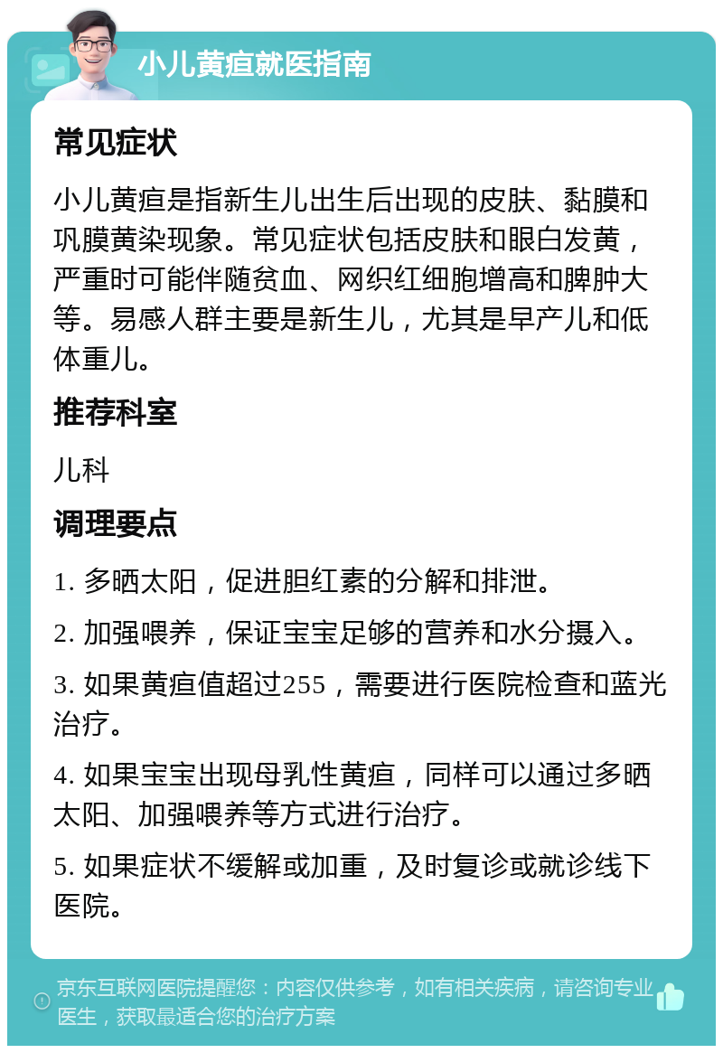 小儿黄疸就医指南 常见症状 小儿黄疸是指新生儿出生后出现的皮肤、黏膜和巩膜黄染现象。常见症状包括皮肤和眼白发黄，严重时可能伴随贫血、网织红细胞增高和脾肿大等。易感人群主要是新生儿，尤其是早产儿和低体重儿。 推荐科室 儿科 调理要点 1. 多晒太阳，促进胆红素的分解和排泄。 2. 加强喂养，保证宝宝足够的营养和水分摄入。 3. 如果黄疸值超过255，需要进行医院检查和蓝光治疗。 4. 如果宝宝出现母乳性黄疸，同样可以通过多晒太阳、加强喂养等方式进行治疗。 5. 如果症状不缓解或加重，及时复诊或就诊线下医院。