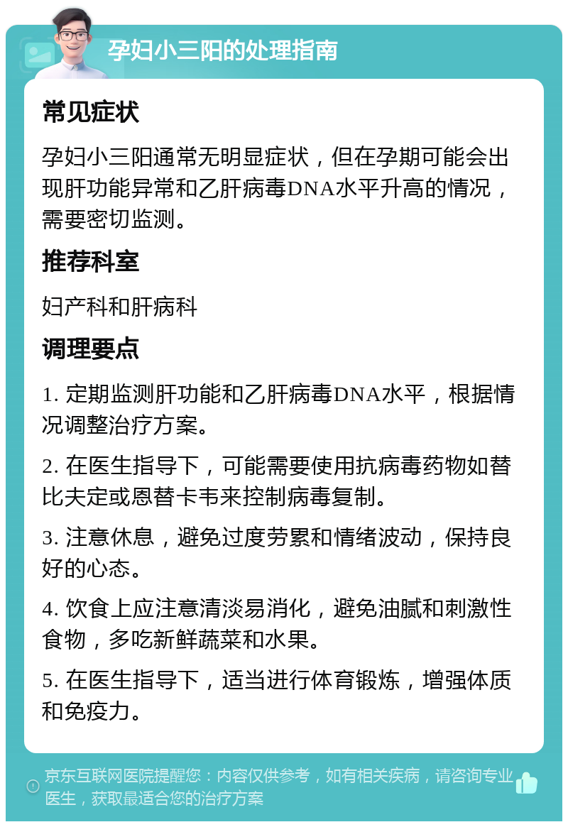 孕妇小三阳的处理指南 常见症状 孕妇小三阳通常无明显症状，但在孕期可能会出现肝功能异常和乙肝病毒DNA水平升高的情况，需要密切监测。 推荐科室 妇产科和肝病科 调理要点 1. 定期监测肝功能和乙肝病毒DNA水平，根据情况调整治疗方案。 2. 在医生指导下，可能需要使用抗病毒药物如替比夫定或恩替卡韦来控制病毒复制。 3. 注意休息，避免过度劳累和情绪波动，保持良好的心态。 4. 饮食上应注意清淡易消化，避免油腻和刺激性食物，多吃新鲜蔬菜和水果。 5. 在医生指导下，适当进行体育锻炼，增强体质和免疫力。