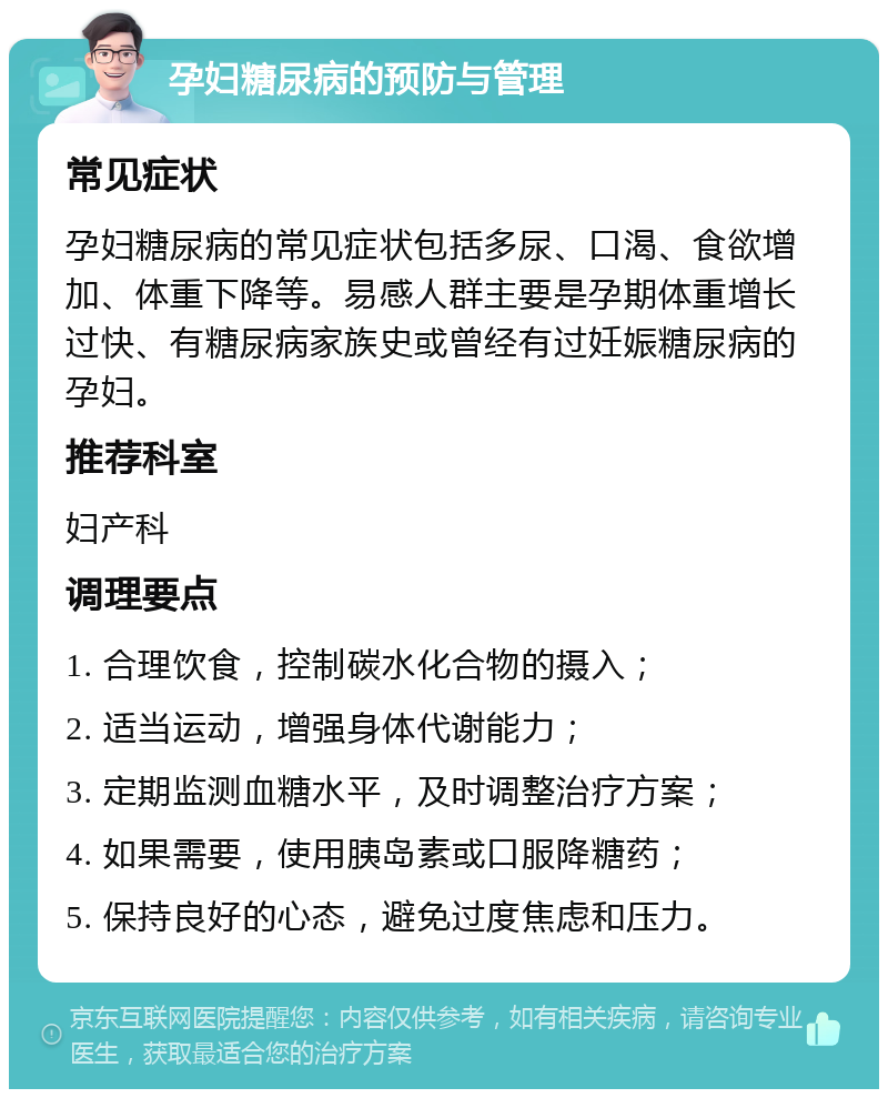 孕妇糖尿病的预防与管理 常见症状 孕妇糖尿病的常见症状包括多尿、口渴、食欲增加、体重下降等。易感人群主要是孕期体重增长过快、有糖尿病家族史或曾经有过妊娠糖尿病的孕妇。 推荐科室 妇产科 调理要点 1. 合理饮食，控制碳水化合物的摄入； 2. 适当运动，增强身体代谢能力； 3. 定期监测血糖水平，及时调整治疗方案； 4. 如果需要，使用胰岛素或口服降糖药； 5. 保持良好的心态，避免过度焦虑和压力。