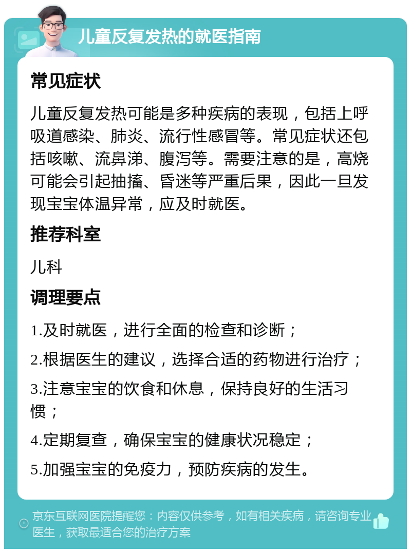 儿童反复发热的就医指南 常见症状 儿童反复发热可能是多种疾病的表现，包括上呼吸道感染、肺炎、流行性感冒等。常见症状还包括咳嗽、流鼻涕、腹泻等。需要注意的是，高烧可能会引起抽搐、昏迷等严重后果，因此一旦发现宝宝体温异常，应及时就医。 推荐科室 儿科 调理要点 1.及时就医，进行全面的检查和诊断； 2.根据医生的建议，选择合适的药物进行治疗； 3.注意宝宝的饮食和休息，保持良好的生活习惯； 4.定期复查，确保宝宝的健康状况稳定； 5.加强宝宝的免疫力，预防疾病的发生。