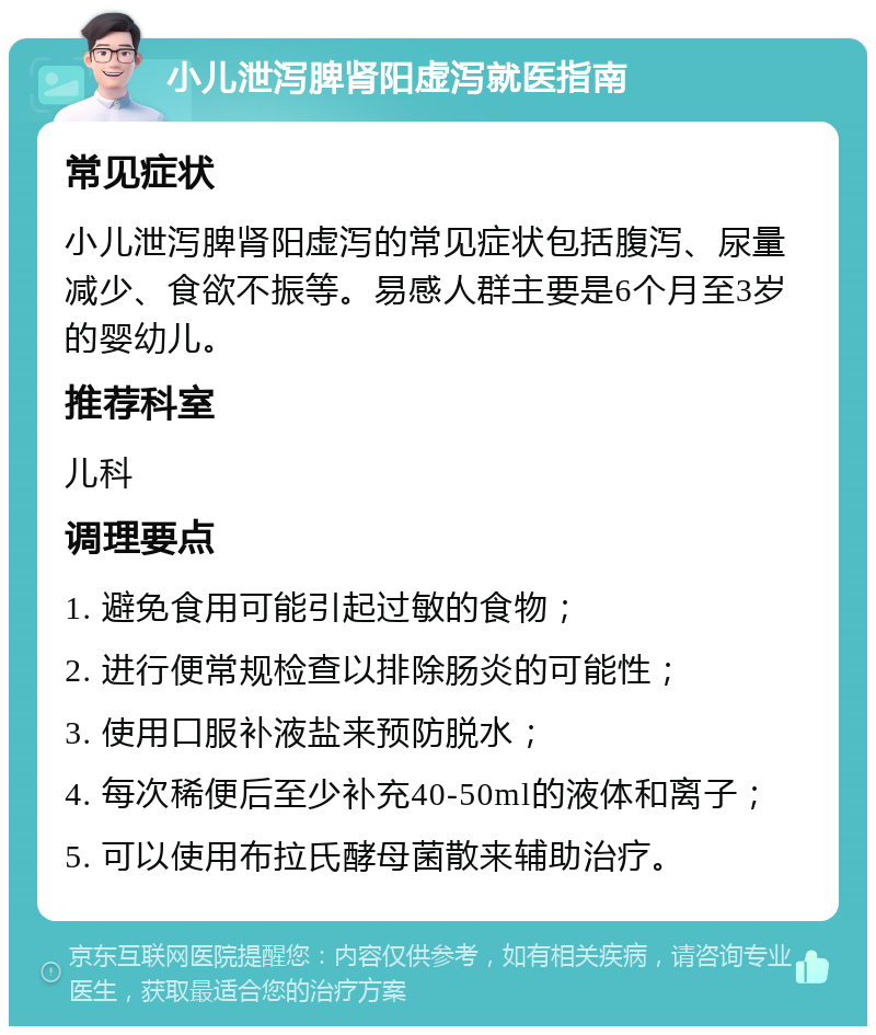 小儿泄泻脾肾阳虚泻就医指南 常见症状 小儿泄泻脾肾阳虚泻的常见症状包括腹泻、尿量减少、食欲不振等。易感人群主要是6个月至3岁的婴幼儿。 推荐科室 儿科 调理要点 1. 避免食用可能引起过敏的食物； 2. 进行便常规检查以排除肠炎的可能性； 3. 使用口服补液盐来预防脱水； 4. 每次稀便后至少补充40-50ml的液体和离子； 5. 可以使用布拉氏酵母菌散来辅助治疗。