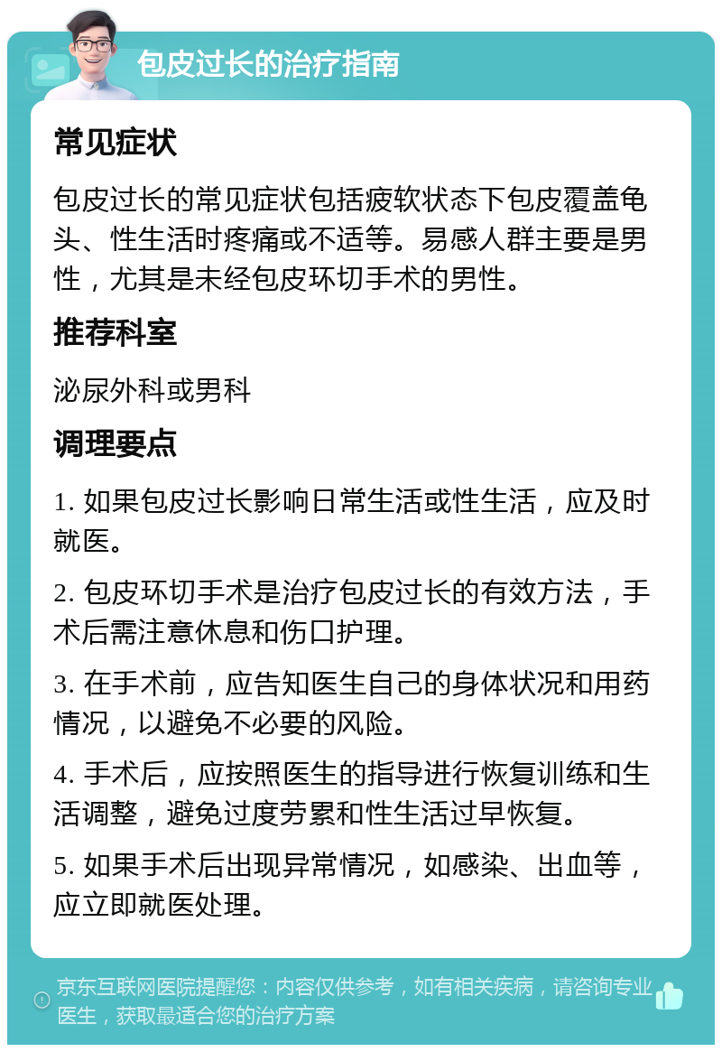 包皮过长的治疗指南 常见症状 包皮过长的常见症状包括疲软状态下包皮覆盖龟头、性生活时疼痛或不适等。易感人群主要是男性，尤其是未经包皮环切手术的男性。 推荐科室 泌尿外科或男科 调理要点 1. 如果包皮过长影响日常生活或性生活，应及时就医。 2. 包皮环切手术是治疗包皮过长的有效方法，手术后需注意休息和伤口护理。 3. 在手术前，应告知医生自己的身体状况和用药情况，以避免不必要的风险。 4. 手术后，应按照医生的指导进行恢复训练和生活调整，避免过度劳累和性生活过早恢复。 5. 如果手术后出现异常情况，如感染、出血等，应立即就医处理。