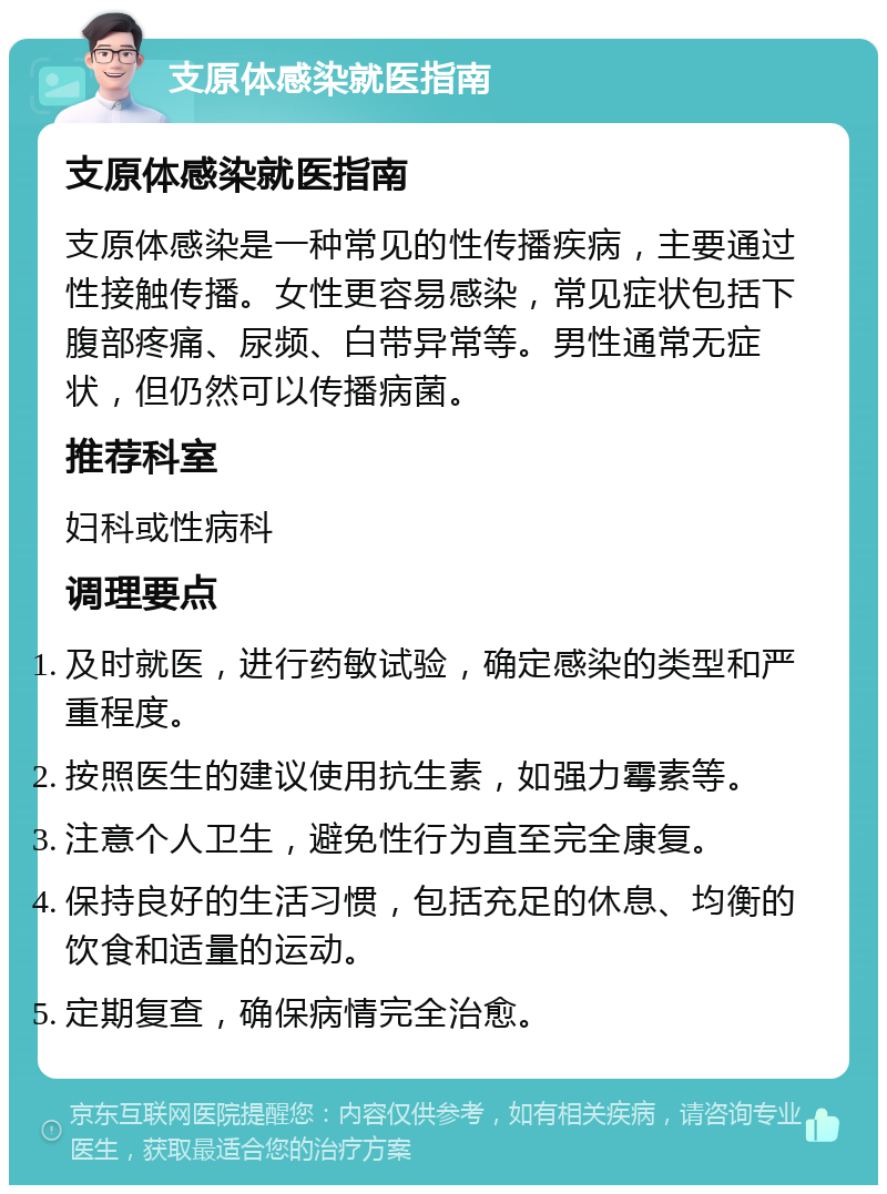 支原体感染就医指南 支原体感染就医指南 支原体感染是一种常见的性传播疾病，主要通过性接触传播。女性更容易感染，常见症状包括下腹部疼痛、尿频、白带异常等。男性通常无症状，但仍然可以传播病菌。 推荐科室 妇科或性病科 调理要点 及时就医，进行药敏试验，确定感染的类型和严重程度。 按照医生的建议使用抗生素，如强力霉素等。 注意个人卫生，避免性行为直至完全康复。 保持良好的生活习惯，包括充足的休息、均衡的饮食和适量的运动。 定期复查，确保病情完全治愈。