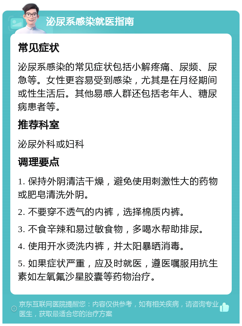 泌尿系感染就医指南 常见症状 泌尿系感染的常见症状包括小解疼痛、尿频、尿急等。女性更容易受到感染，尤其是在月经期间或性生活后。其他易感人群还包括老年人、糖尿病患者等。 推荐科室 泌尿外科或妇科 调理要点 1. 保持外阴清洁干燥，避免使用刺激性大的药物或肥皂清洗外阴。 2. 不要穿不透气的内裤，选择棉质内裤。 3. 不食辛辣和易过敏食物，多喝水帮助排尿。 4. 使用开水烫洗内裤，并太阳暴晒消毒。 5. 如果症状严重，应及时就医，遵医嘱服用抗生素如左氧氟沙星胶囊等药物治疗。