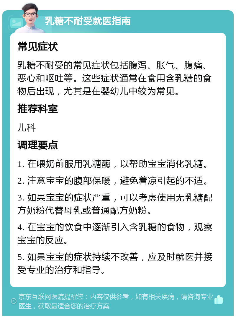 乳糖不耐受就医指南 常见症状 乳糖不耐受的常见症状包括腹泻、胀气、腹痛、恶心和呕吐等。这些症状通常在食用含乳糖的食物后出现，尤其是在婴幼儿中较为常见。 推荐科室 儿科 调理要点 1. 在喂奶前服用乳糖酶，以帮助宝宝消化乳糖。 2. 注意宝宝的腹部保暖，避免着凉引起的不适。 3. 如果宝宝的症状严重，可以考虑使用无乳糖配方奶粉代替母乳或普通配方奶粉。 4. 在宝宝的饮食中逐渐引入含乳糖的食物，观察宝宝的反应。 5. 如果宝宝的症状持续不改善，应及时就医并接受专业的治疗和指导。