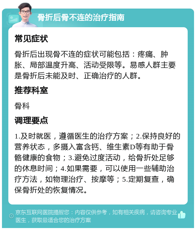 骨折后骨不连的治疗指南 常见症状 骨折后出现骨不连的症状可能包括：疼痛、肿胀、局部温度升高、活动受限等。易感人群主要是骨折后未能及时、正确治疗的人群。 推荐科室 骨科 调理要点 1.及时就医，遵循医生的治疗方案；2.保持良好的营养状态，多摄入富含钙、维生素D等有助于骨骼健康的食物；3.避免过度活动，给骨折处足够的休息时间；4.如果需要，可以使用一些辅助治疗方法，如物理治疗、按摩等；5.定期复查，确保骨折处的恢复情况。