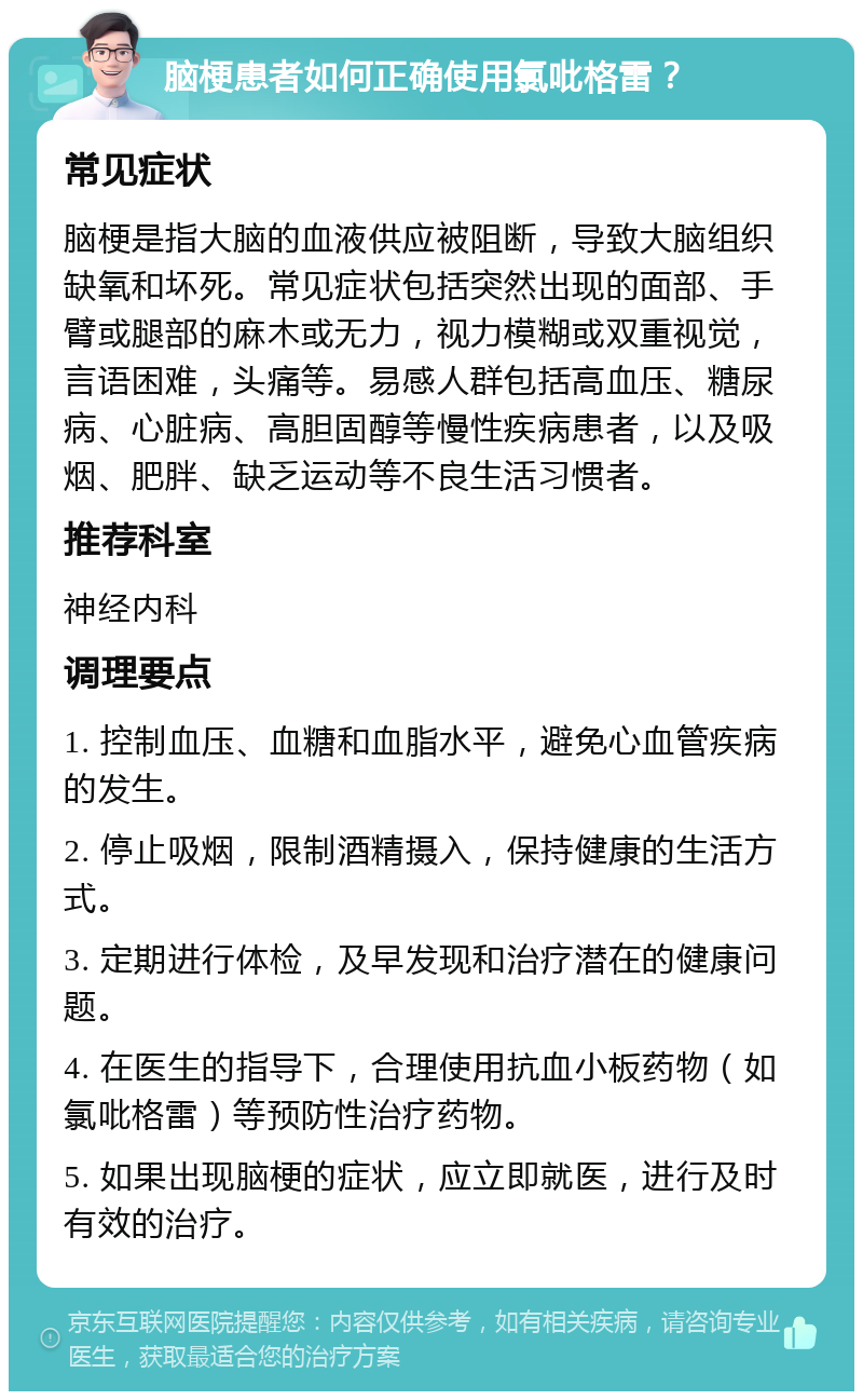 脑梗患者如何正确使用氯吡格雷？ 常见症状 脑梗是指大脑的血液供应被阻断，导致大脑组织缺氧和坏死。常见症状包括突然出现的面部、手臂或腿部的麻木或无力，视力模糊或双重视觉，言语困难，头痛等。易感人群包括高血压、糖尿病、心脏病、高胆固醇等慢性疾病患者，以及吸烟、肥胖、缺乏运动等不良生活习惯者。 推荐科室 神经内科 调理要点 1. 控制血压、血糖和血脂水平，避免心血管疾病的发生。 2. 停止吸烟，限制酒精摄入，保持健康的生活方式。 3. 定期进行体检，及早发现和治疗潜在的健康问题。 4. 在医生的指导下，合理使用抗血小板药物（如氯吡格雷）等预防性治疗药物。 5. 如果出现脑梗的症状，应立即就医，进行及时有效的治疗。