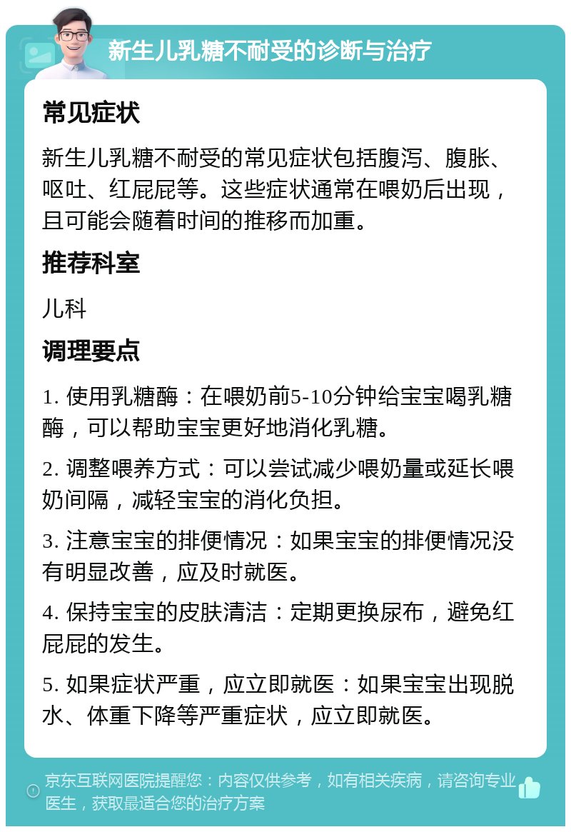 新生儿乳糖不耐受的诊断与治疗 常见症状 新生儿乳糖不耐受的常见症状包括腹泻、腹胀、呕吐、红屁屁等。这些症状通常在喂奶后出现，且可能会随着时间的推移而加重。 推荐科室 儿科 调理要点 1. 使用乳糖酶：在喂奶前5-10分钟给宝宝喝乳糖酶，可以帮助宝宝更好地消化乳糖。 2. 调整喂养方式：可以尝试减少喂奶量或延长喂奶间隔，减轻宝宝的消化负担。 3. 注意宝宝的排便情况：如果宝宝的排便情况没有明显改善，应及时就医。 4. 保持宝宝的皮肤清洁：定期更换尿布，避免红屁屁的发生。 5. 如果症状严重，应立即就医：如果宝宝出现脱水、体重下降等严重症状，应立即就医。