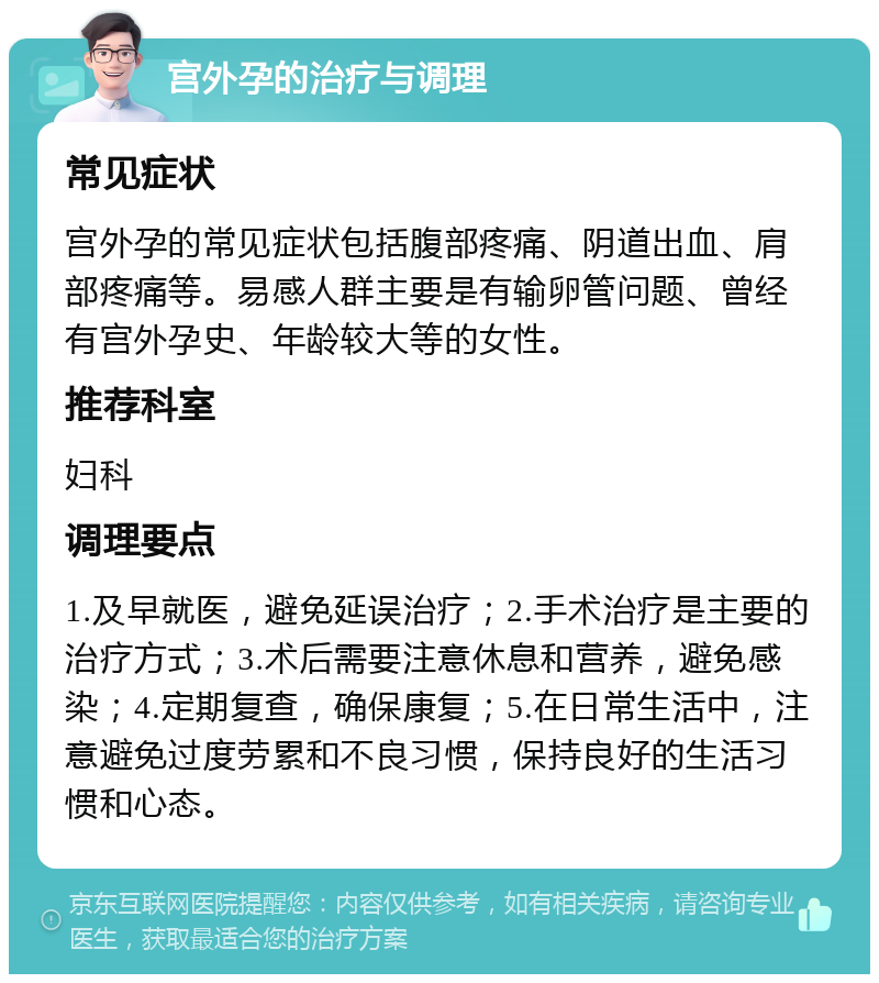 宫外孕的治疗与调理 常见症状 宫外孕的常见症状包括腹部疼痛、阴道出血、肩部疼痛等。易感人群主要是有输卵管问题、曾经有宫外孕史、年龄较大等的女性。 推荐科室 妇科 调理要点 1.及早就医，避免延误治疗；2.手术治疗是主要的治疗方式；3.术后需要注意休息和营养，避免感染；4.定期复查，确保康复；5.在日常生活中，注意避免过度劳累和不良习惯，保持良好的生活习惯和心态。