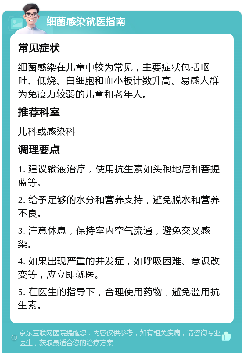 细菌感染就医指南 常见症状 细菌感染在儿童中较为常见，主要症状包括呕吐、低烧、白细胞和血小板计数升高。易感人群为免疫力较弱的儿童和老年人。 推荐科室 儿科或感染科 调理要点 1. 建议输液治疗，使用抗生素如头孢地尼和菩提蓝等。 2. 给予足够的水分和营养支持，避免脱水和营养不良。 3. 注意休息，保持室内空气流通，避免交叉感染。 4. 如果出现严重的并发症，如呼吸困难、意识改变等，应立即就医。 5. 在医生的指导下，合理使用药物，避免滥用抗生素。